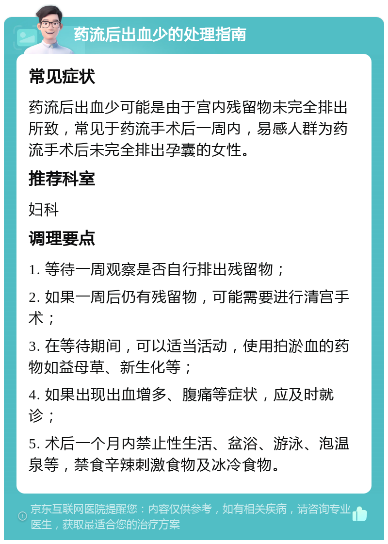 药流后出血少的处理指南 常见症状 药流后出血少可能是由于宫内残留物未完全排出所致，常见于药流手术后一周内，易感人群为药流手术后未完全排出孕囊的女性。 推荐科室 妇科 调理要点 1. 等待一周观察是否自行排出残留物； 2. 如果一周后仍有残留物，可能需要进行清宫手术； 3. 在等待期间，可以适当活动，使用拍淤血的药物如益母草、新生化等； 4. 如果出现出血增多、腹痛等症状，应及时就诊； 5. 术后一个月内禁止性生活、盆浴、游泳、泡温泉等，禁食辛辣刺激食物及冰冷食物。