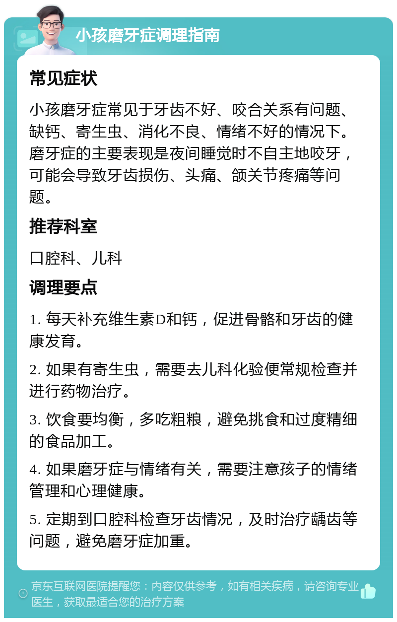 小孩磨牙症调理指南 常见症状 小孩磨牙症常见于牙齿不好、咬合关系有问题、缺钙、寄生虫、消化不良、情绪不好的情况下。磨牙症的主要表现是夜间睡觉时不自主地咬牙，可能会导致牙齿损伤、头痛、颌关节疼痛等问题。 推荐科室 口腔科、儿科 调理要点 1. 每天补充维生素D和钙，促进骨骼和牙齿的健康发育。 2. 如果有寄生虫，需要去儿科化验便常规检查并进行药物治疗。 3. 饮食要均衡，多吃粗粮，避免挑食和过度精细的食品加工。 4. 如果磨牙症与情绪有关，需要注意孩子的情绪管理和心理健康。 5. 定期到口腔科检查牙齿情况，及时治疗龋齿等问题，避免磨牙症加重。