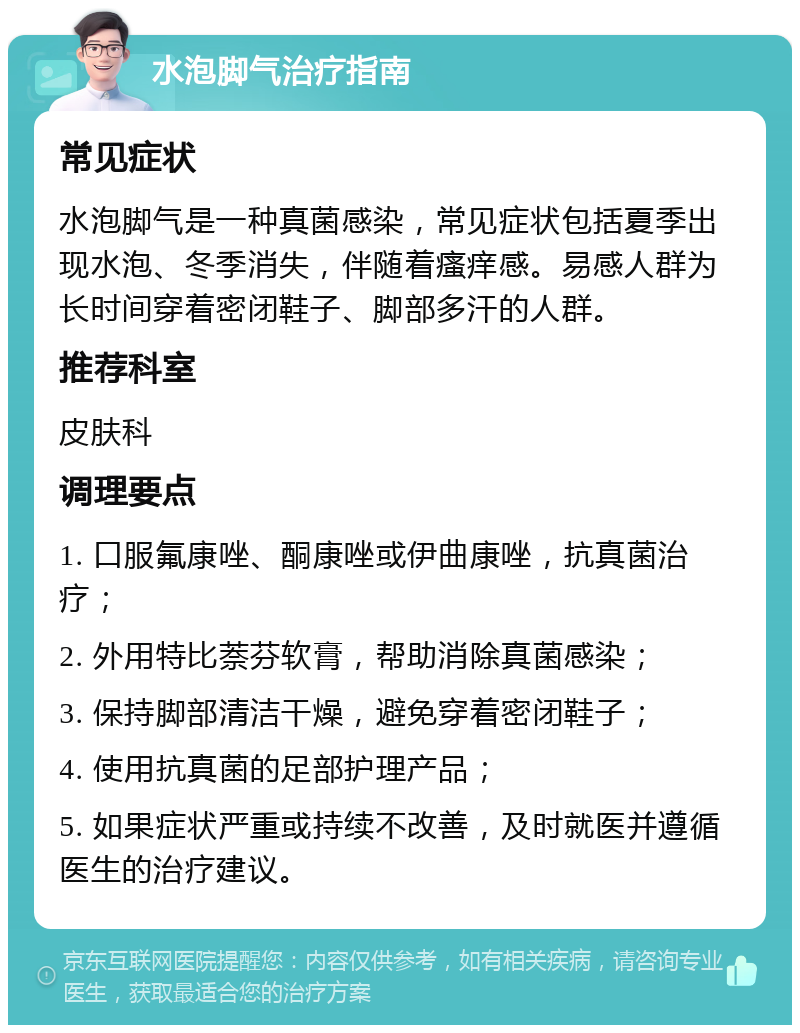 水泡脚气治疗指南 常见症状 水泡脚气是一种真菌感染，常见症状包括夏季出现水泡、冬季消失，伴随着瘙痒感。易感人群为长时间穿着密闭鞋子、脚部多汗的人群。 推荐科室 皮肤科 调理要点 1. 口服氟康唑、酮康唑或伊曲康唑，抗真菌治疗； 2. 外用特比萘芬软膏，帮助消除真菌感染； 3. 保持脚部清洁干燥，避免穿着密闭鞋子； 4. 使用抗真菌的足部护理产品； 5. 如果症状严重或持续不改善，及时就医并遵循医生的治疗建议。