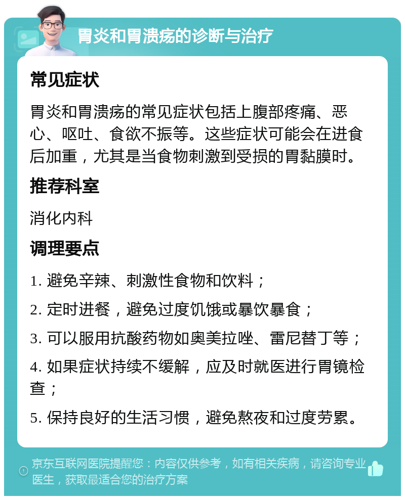 胃炎和胃溃疡的诊断与治疗 常见症状 胃炎和胃溃疡的常见症状包括上腹部疼痛、恶心、呕吐、食欲不振等。这些症状可能会在进食后加重，尤其是当食物刺激到受损的胃黏膜时。 推荐科室 消化内科 调理要点 1. 避免辛辣、刺激性食物和饮料； 2. 定时进餐，避免过度饥饿或暴饮暴食； 3. 可以服用抗酸药物如奥美拉唑、雷尼替丁等； 4. 如果症状持续不缓解，应及时就医进行胃镜检查； 5. 保持良好的生活习惯，避免熬夜和过度劳累。