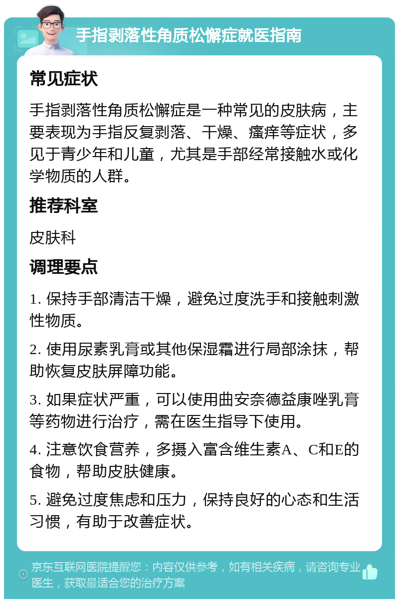 手指剥落性角质松懈症就医指南 常见症状 手指剥落性角质松懈症是一种常见的皮肤病，主要表现为手指反复剥落、干燥、瘙痒等症状，多见于青少年和儿童，尤其是手部经常接触水或化学物质的人群。 推荐科室 皮肤科 调理要点 1. 保持手部清洁干燥，避免过度洗手和接触刺激性物质。 2. 使用尿素乳膏或其他保湿霜进行局部涂抹，帮助恢复皮肤屏障功能。 3. 如果症状严重，可以使用曲安奈德益康唑乳膏等药物进行治疗，需在医生指导下使用。 4. 注意饮食营养，多摄入富含维生素A、C和E的食物，帮助皮肤健康。 5. 避免过度焦虑和压力，保持良好的心态和生活习惯，有助于改善症状。