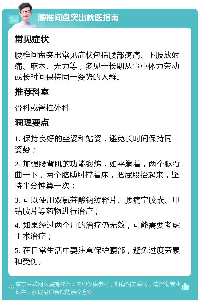 腰椎间盘突出就医指南 常见症状 腰椎间盘突出常见症状包括腰部疼痛、下肢放射痛、麻木、无力等，多见于长期从事重体力劳动或长时间保持同一姿势的人群。 推荐科室 骨科或脊柱外科 调理要点 1. 保持良好的坐姿和站姿，避免长时间保持同一姿势； 2. 加强腰背肌的功能锻炼，如平躺着，两个腿弯曲一下，两个胳膊肘撑着床，把屁股抬起来，坚持半分钟算一次； 3. 可以使用双氯芬酸钠缓释片、腰痛宁胶囊、甲钴胺片等药物进行治疗； 4. 如果经过两个月的治疗仍无效，可能需要考虑手术治疗； 5. 在日常生活中要注意保护腰部，避免过度劳累和受伤。