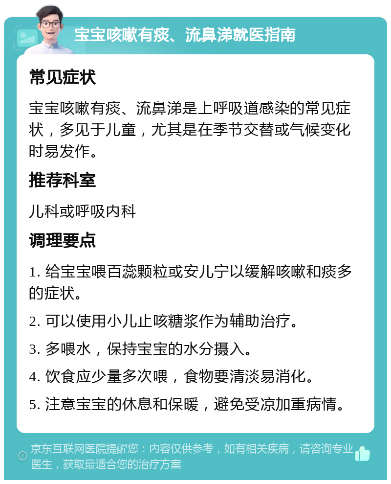 宝宝咳嗽有痰、流鼻涕就医指南 常见症状 宝宝咳嗽有痰、流鼻涕是上呼吸道感染的常见症状，多见于儿童，尤其是在季节交替或气候变化时易发作。 推荐科室 儿科或呼吸内科 调理要点 1. 给宝宝喂百蕊颗粒或安儿宁以缓解咳嗽和痰多的症状。 2. 可以使用小儿止咳糖浆作为辅助治疗。 3. 多喂水，保持宝宝的水分摄入。 4. 饮食应少量多次喂，食物要清淡易消化。 5. 注意宝宝的休息和保暖，避免受凉加重病情。