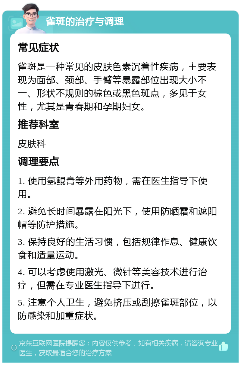 雀斑的治疗与调理 常见症状 雀斑是一种常见的皮肤色素沉着性疾病，主要表现为面部、颈部、手臂等暴露部位出现大小不一、形状不规则的棕色或黑色斑点，多见于女性，尤其是青春期和孕期妇女。 推荐科室 皮肤科 调理要点 1. 使用氢鲲膏等外用药物，需在医生指导下使用。 2. 避免长时间暴露在阳光下，使用防晒霜和遮阳帽等防护措施。 3. 保持良好的生活习惯，包括规律作息、健康饮食和适量运动。 4. 可以考虑使用激光、微针等美容技术进行治疗，但需在专业医生指导下进行。 5. 注意个人卫生，避免挤压或刮擦雀斑部位，以防感染和加重症状。