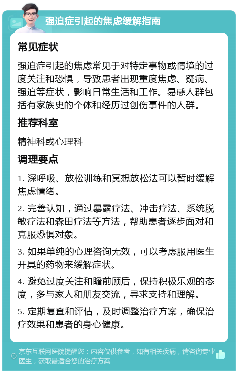 强迫症引起的焦虑缓解指南 常见症状 强迫症引起的焦虑常见于对特定事物或情境的过度关注和恐惧，导致患者出现重度焦虑、疑病、强迫等症状，影响日常生活和工作。易感人群包括有家族史的个体和经历过创伤事件的人群。 推荐科室 精神科或心理科 调理要点 1. 深呼吸、放松训练和冥想放松法可以暂时缓解焦虑情绪。 2. 完善认知，通过暴露疗法、冲击疗法、系统脱敏疗法和森田疗法等方法，帮助患者逐步面对和克服恐惧对象。 3. 如果单纯的心理咨询无效，可以考虑服用医生开具的药物来缓解症状。 4. 避免过度关注和瞻前顾后，保持积极乐观的态度，多与家人和朋友交流，寻求支持和理解。 5. 定期复查和评估，及时调整治疗方案，确保治疗效果和患者的身心健康。