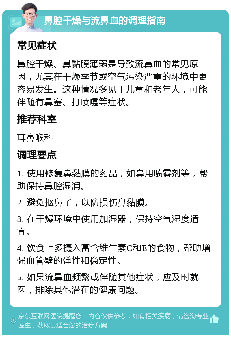 鼻腔干燥与流鼻血的调理指南 常见症状 鼻腔干燥、鼻黏膜薄弱是导致流鼻血的常见原因，尤其在干燥季节或空气污染严重的环境中更容易发生。这种情况多见于儿童和老年人，可能伴随有鼻塞、打喷嚏等症状。 推荐科室 耳鼻喉科 调理要点 1. 使用修复鼻黏膜的药品，如鼻用喷雾剂等，帮助保持鼻腔湿润。 2. 避免抠鼻子，以防损伤鼻黏膜。 3. 在干燥环境中使用加湿器，保持空气湿度适宜。 4. 饮食上多摄入富含维生素C和E的食物，帮助增强血管壁的弹性和稳定性。 5. 如果流鼻血频繁或伴随其他症状，应及时就医，排除其他潜在的健康问题。