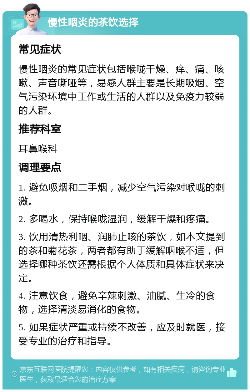 慢性咽炎的茶饮选择 常见症状 慢性咽炎的常见症状包括喉咙干燥、痒、痛、咳嗽、声音嘶哑等，易感人群主要是长期吸烟、空气污染环境中工作或生活的人群以及免疫力较弱的人群。 推荐科室 耳鼻喉科 调理要点 1. 避免吸烟和二手烟，减少空气污染对喉咙的刺激。 2. 多喝水，保持喉咙湿润，缓解干燥和疼痛。 3. 饮用清热利咽、润肺止咳的茶饮，如本文提到的茶和菊花茶，两者都有助于缓解咽喉不适，但选择哪种茶饮还需根据个人体质和具体症状来决定。 4. 注意饮食，避免辛辣刺激、油腻、生冷的食物，选择清淡易消化的食物。 5. 如果症状严重或持续不改善，应及时就医，接受专业的治疗和指导。