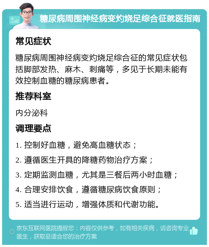 糖尿病周围神经病变灼烧足综合征就医指南 常见症状 糖尿病周围神经病变灼烧足综合征的常见症状包括脚部发热、麻木、刺痛等，多见于长期未能有效控制血糖的糖尿病患者。 推荐科室 内分泌科 调理要点 1. 控制好血糖，避免高血糖状态； 2. 遵循医生开具的降糖药物治疗方案； 3. 定期监测血糖，尤其是三餐后两小时血糖； 4. 合理安排饮食，遵循糖尿病饮食原则； 5. 适当进行运动，增强体质和代谢功能。