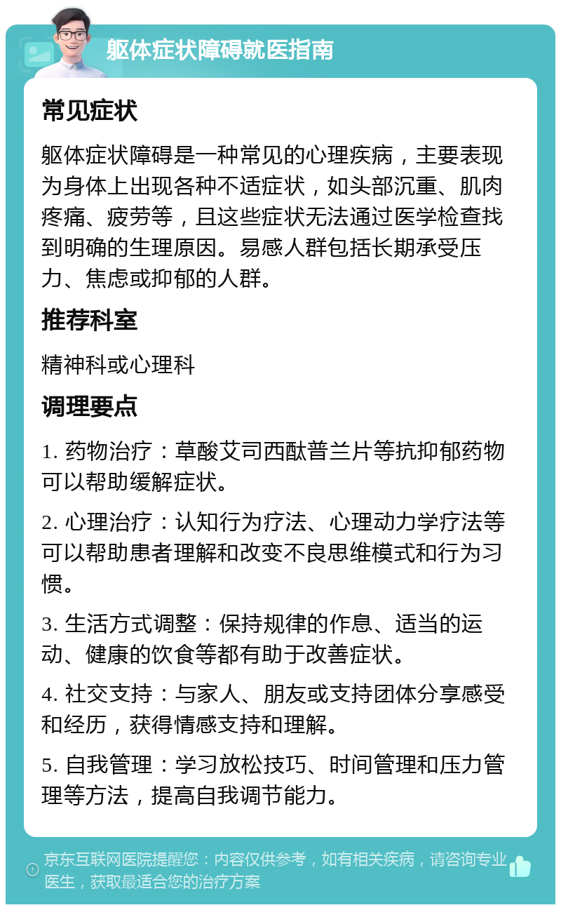 躯体症状障碍就医指南 常见症状 躯体症状障碍是一种常见的心理疾病，主要表现为身体上出现各种不适症状，如头部沉重、肌肉疼痛、疲劳等，且这些症状无法通过医学检查找到明确的生理原因。易感人群包括长期承受压力、焦虑或抑郁的人群。 推荐科室 精神科或心理科 调理要点 1. 药物治疗：草酸艾司西酞普兰片等抗抑郁药物可以帮助缓解症状。 2. 心理治疗：认知行为疗法、心理动力学疗法等可以帮助患者理解和改变不良思维模式和行为习惯。 3. 生活方式调整：保持规律的作息、适当的运动、健康的饮食等都有助于改善症状。 4. 社交支持：与家人、朋友或支持团体分享感受和经历，获得情感支持和理解。 5. 自我管理：学习放松技巧、时间管理和压力管理等方法，提高自我调节能力。