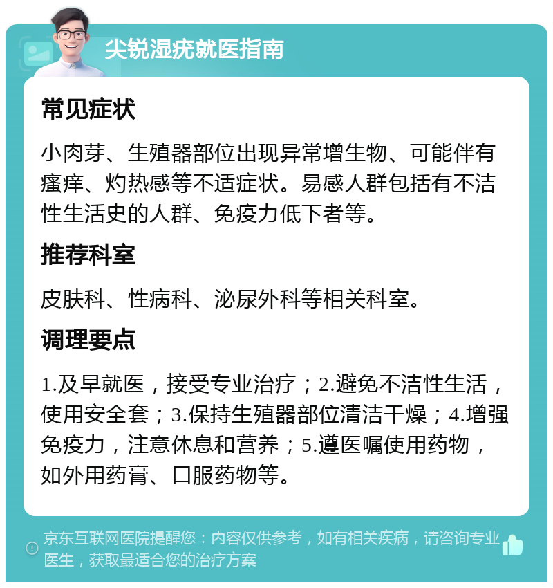 尖锐湿疣就医指南 常见症状 小肉芽、生殖器部位出现异常增生物、可能伴有瘙痒、灼热感等不适症状。易感人群包括有不洁性生活史的人群、免疫力低下者等。 推荐科室 皮肤科、性病科、泌尿外科等相关科室。 调理要点 1.及早就医，接受专业治疗；2.避免不洁性生活，使用安全套；3.保持生殖器部位清洁干燥；4.增强免疫力，注意休息和营养；5.遵医嘱使用药物，如外用药膏、口服药物等。