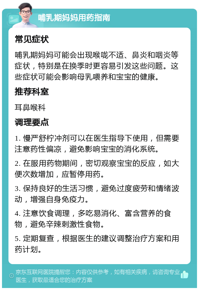 哺乳期妈妈用药指南 常见症状 哺乳期妈妈可能会出现喉咙不适、鼻炎和咽炎等症状，特别是在换季时更容易引发这些问题。这些症状可能会影响母乳喂养和宝宝的健康。 推荐科室 耳鼻喉科 调理要点 1. 慢严舒柠冲剂可以在医生指导下使用，但需要注意药性偏凉，避免影响宝宝的消化系统。 2. 在服用药物期间，密切观察宝宝的反应，如大便次数增加，应暂停用药。 3. 保持良好的生活习惯，避免过度疲劳和情绪波动，增强自身免疫力。 4. 注意饮食调理，多吃易消化、富含营养的食物，避免辛辣刺激性食物。 5. 定期复查，根据医生的建议调整治疗方案和用药计划。