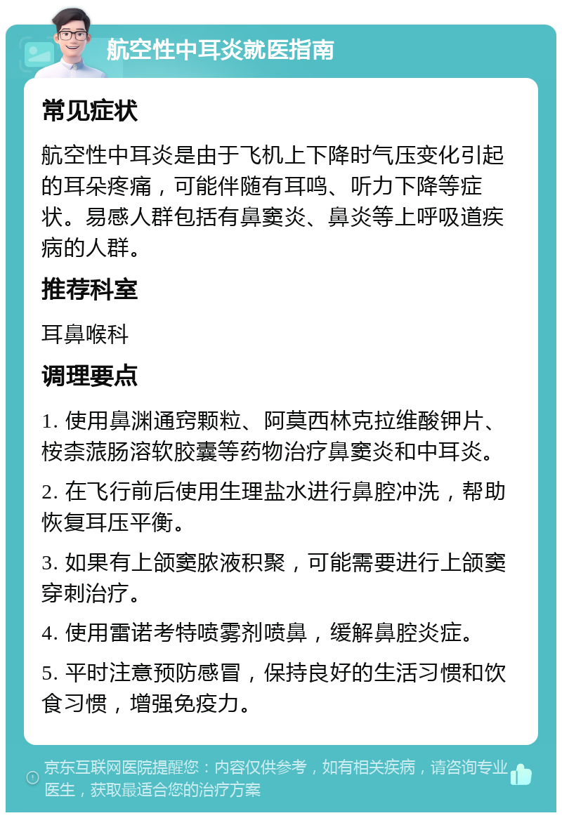 航空性中耳炎就医指南 常见症状 航空性中耳炎是由于飞机上下降时气压变化引起的耳朵疼痛，可能伴随有耳鸣、听力下降等症状。易感人群包括有鼻窦炎、鼻炎等上呼吸道疾病的人群。 推荐科室 耳鼻喉科 调理要点 1. 使用鼻渊通窍颗粒、阿莫西林克拉维酸钾片、桉柰蒎肠溶软胶囊等药物治疗鼻窦炎和中耳炎。 2. 在飞行前后使用生理盐水进行鼻腔冲洗，帮助恢复耳压平衡。 3. 如果有上颌窦脓液积聚，可能需要进行上颌窦穿刺治疗。 4. 使用雷诺考特喷雾剂喷鼻，缓解鼻腔炎症。 5. 平时注意预防感冒，保持良好的生活习惯和饮食习惯，增强免疫力。