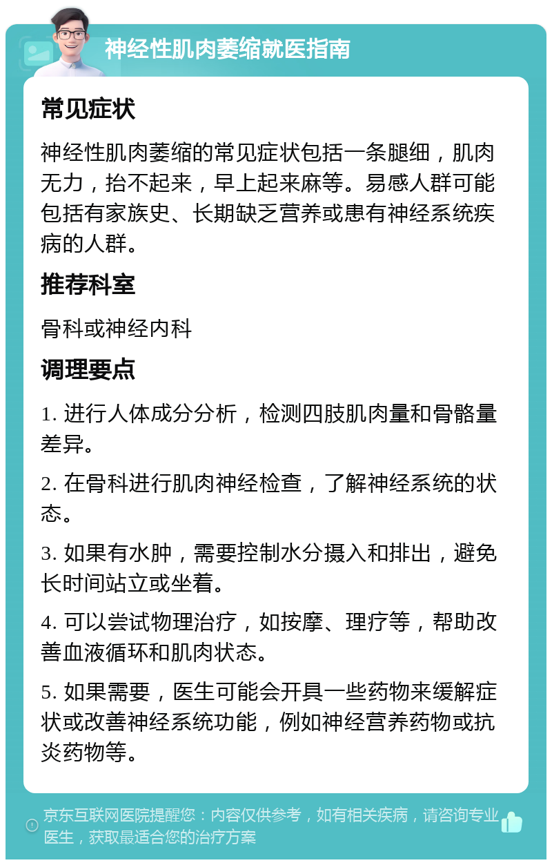 神经性肌肉萎缩就医指南 常见症状 神经性肌肉萎缩的常见症状包括一条腿细，肌肉无力，抬不起来，早上起来麻等。易感人群可能包括有家族史、长期缺乏营养或患有神经系统疾病的人群。 推荐科室 骨科或神经内科 调理要点 1. 进行人体成分分析，检测四肢肌肉量和骨骼量差异。 2. 在骨科进行肌肉神经检查，了解神经系统的状态。 3. 如果有水肿，需要控制水分摄入和排出，避免长时间站立或坐着。 4. 可以尝试物理治疗，如按摩、理疗等，帮助改善血液循环和肌肉状态。 5. 如果需要，医生可能会开具一些药物来缓解症状或改善神经系统功能，例如神经营养药物或抗炎药物等。