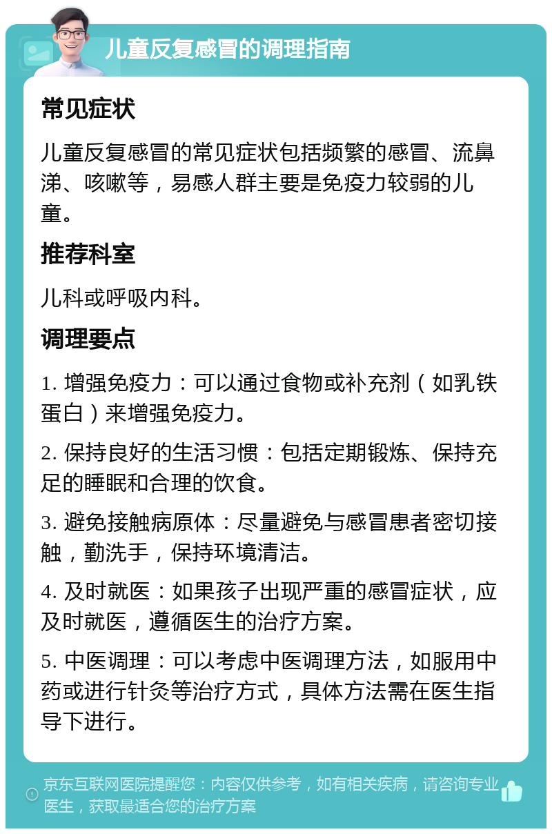 儿童反复感冒的调理指南 常见症状 儿童反复感冒的常见症状包括频繁的感冒、流鼻涕、咳嗽等，易感人群主要是免疫力较弱的儿童。 推荐科室 儿科或呼吸内科。 调理要点 1. 增强免疫力：可以通过食物或补充剂（如乳铁蛋白）来增强免疫力。 2. 保持良好的生活习惯：包括定期锻炼、保持充足的睡眠和合理的饮食。 3. 避免接触病原体：尽量避免与感冒患者密切接触，勤洗手，保持环境清洁。 4. 及时就医：如果孩子出现严重的感冒症状，应及时就医，遵循医生的治疗方案。 5. 中医调理：可以考虑中医调理方法，如服用中药或进行针灸等治疗方式，具体方法需在医生指导下进行。