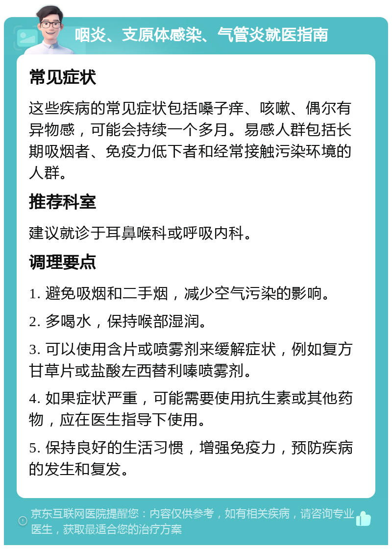 咽炎、支原体感染、气管炎就医指南 常见症状 这些疾病的常见症状包括嗓子痒、咳嗽、偶尔有异物感，可能会持续一个多月。易感人群包括长期吸烟者、免疫力低下者和经常接触污染环境的人群。 推荐科室 建议就诊于耳鼻喉科或呼吸内科。 调理要点 1. 避免吸烟和二手烟，减少空气污染的影响。 2. 多喝水，保持喉部湿润。 3. 可以使用含片或喷雾剂来缓解症状，例如复方甘草片或盐酸左西替利嗪喷雾剂。 4. 如果症状严重，可能需要使用抗生素或其他药物，应在医生指导下使用。 5. 保持良好的生活习惯，增强免疫力，预防疾病的发生和复发。