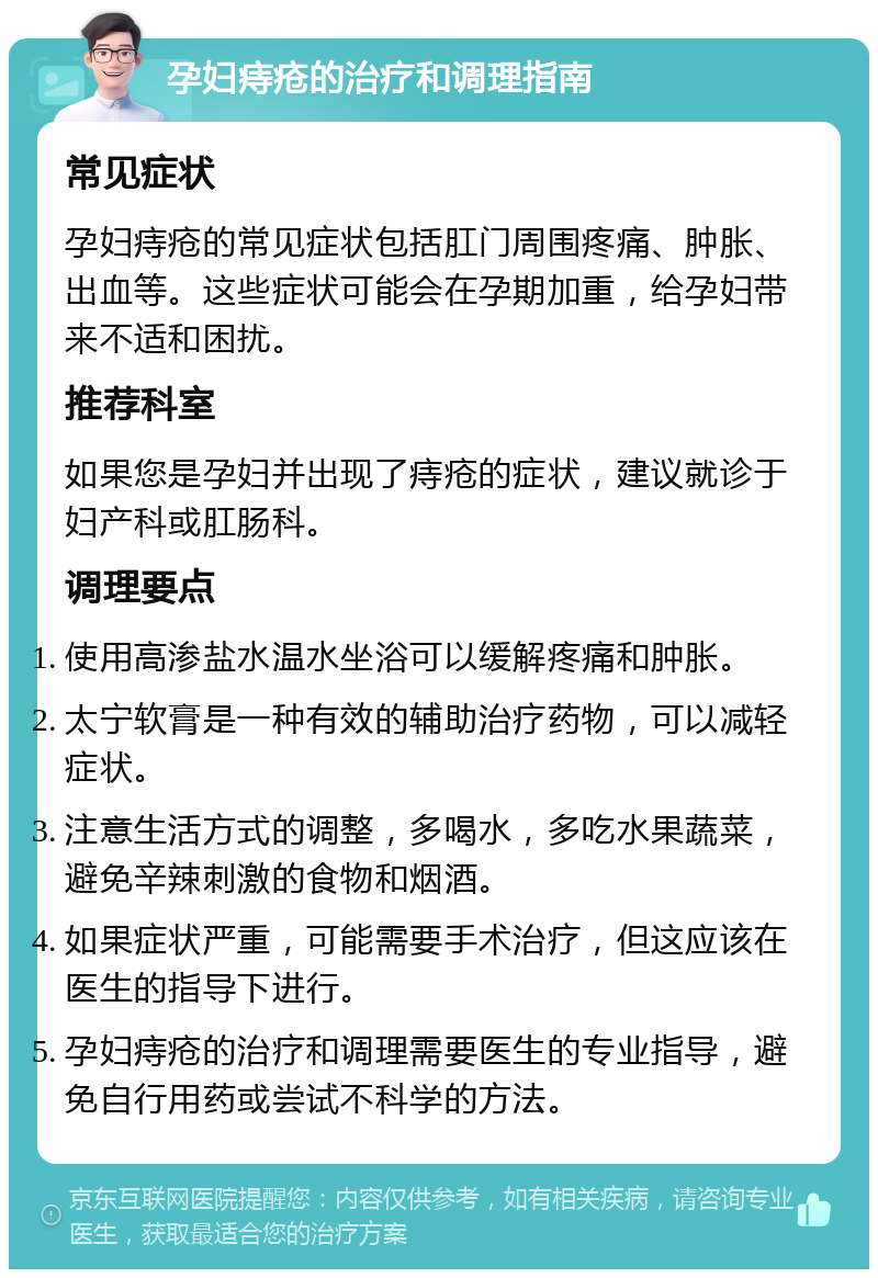 孕妇痔疮的治疗和调理指南 常见症状 孕妇痔疮的常见症状包括肛门周围疼痛、肿胀、出血等。这些症状可能会在孕期加重，给孕妇带来不适和困扰。 推荐科室 如果您是孕妇并出现了痔疮的症状，建议就诊于妇产科或肛肠科。 调理要点 使用高渗盐水温水坐浴可以缓解疼痛和肿胀。 太宁软膏是一种有效的辅助治疗药物，可以减轻症状。 注意生活方式的调整，多喝水，多吃水果蔬菜，避免辛辣刺激的食物和烟酒。 如果症状严重，可能需要手术治疗，但这应该在医生的指导下进行。 孕妇痔疮的治疗和调理需要医生的专业指导，避免自行用药或尝试不科学的方法。