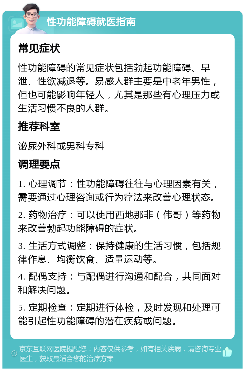 性功能障碍就医指南 常见症状 性功能障碍的常见症状包括勃起功能障碍、早泄、性欲减退等。易感人群主要是中老年男性，但也可能影响年轻人，尤其是那些有心理压力或生活习惯不良的人群。 推荐科室 泌尿外科或男科专科 调理要点 1. 心理调节：性功能障碍往往与心理因素有关，需要通过心理咨询或行为疗法来改善心理状态。 2. 药物治疗：可以使用西地那非（伟哥）等药物来改善勃起功能障碍的症状。 3. 生活方式调整：保持健康的生活习惯，包括规律作息、均衡饮食、适量运动等。 4. 配偶支持：与配偶进行沟通和配合，共同面对和解决问题。 5. 定期检查：定期进行体检，及时发现和处理可能引起性功能障碍的潜在疾病或问题。