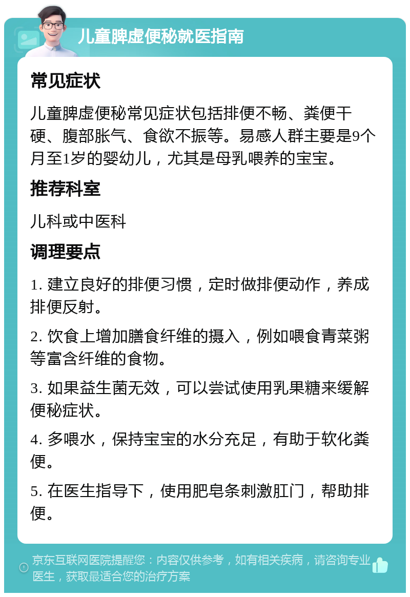 儿童脾虚便秘就医指南 常见症状 儿童脾虚便秘常见症状包括排便不畅、粪便干硬、腹部胀气、食欲不振等。易感人群主要是9个月至1岁的婴幼儿，尤其是母乳喂养的宝宝。 推荐科室 儿科或中医科 调理要点 1. 建立良好的排便习惯，定时做排便动作，养成排便反射。 2. 饮食上增加膳食纤维的摄入，例如喂食青菜粥等富含纤维的食物。 3. 如果益生菌无效，可以尝试使用乳果糖来缓解便秘症状。 4. 多喂水，保持宝宝的水分充足，有助于软化粪便。 5. 在医生指导下，使用肥皂条刺激肛门，帮助排便。