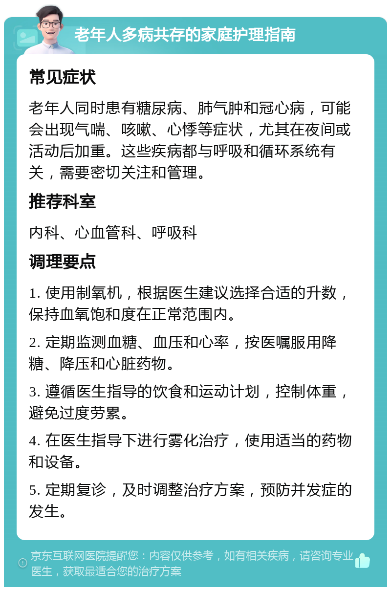 老年人多病共存的家庭护理指南 常见症状 老年人同时患有糖尿病、肺气肿和冠心病，可能会出现气喘、咳嗽、心悸等症状，尤其在夜间或活动后加重。这些疾病都与呼吸和循环系统有关，需要密切关注和管理。 推荐科室 内科、心血管科、呼吸科 调理要点 1. 使用制氧机，根据医生建议选择合适的升数，保持血氧饱和度在正常范围内。 2. 定期监测血糖、血压和心率，按医嘱服用降糖、降压和心脏药物。 3. 遵循医生指导的饮食和运动计划，控制体重，避免过度劳累。 4. 在医生指导下进行雾化治疗，使用适当的药物和设备。 5. 定期复诊，及时调整治疗方案，预防并发症的发生。