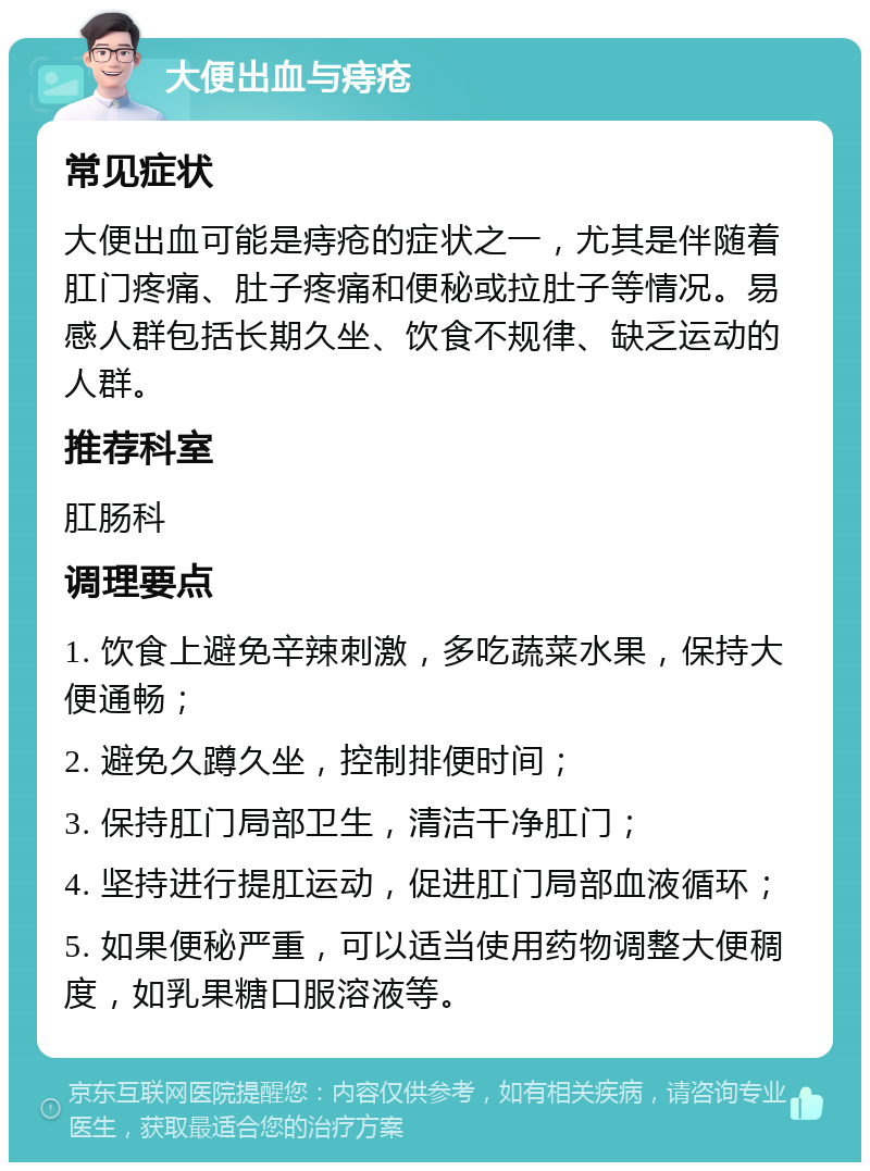 大便出血与痔疮 常见症状 大便出血可能是痔疮的症状之一，尤其是伴随着肛门疼痛、肚子疼痛和便秘或拉肚子等情况。易感人群包括长期久坐、饮食不规律、缺乏运动的人群。 推荐科室 肛肠科 调理要点 1. 饮食上避免辛辣刺激，多吃蔬菜水果，保持大便通畅； 2. 避免久蹲久坐，控制排便时间； 3. 保持肛门局部卫生，清洁干净肛门； 4. 坚持进行提肛运动，促进肛门局部血液循环； 5. 如果便秘严重，可以适当使用药物调整大便稠度，如乳果糖口服溶液等。