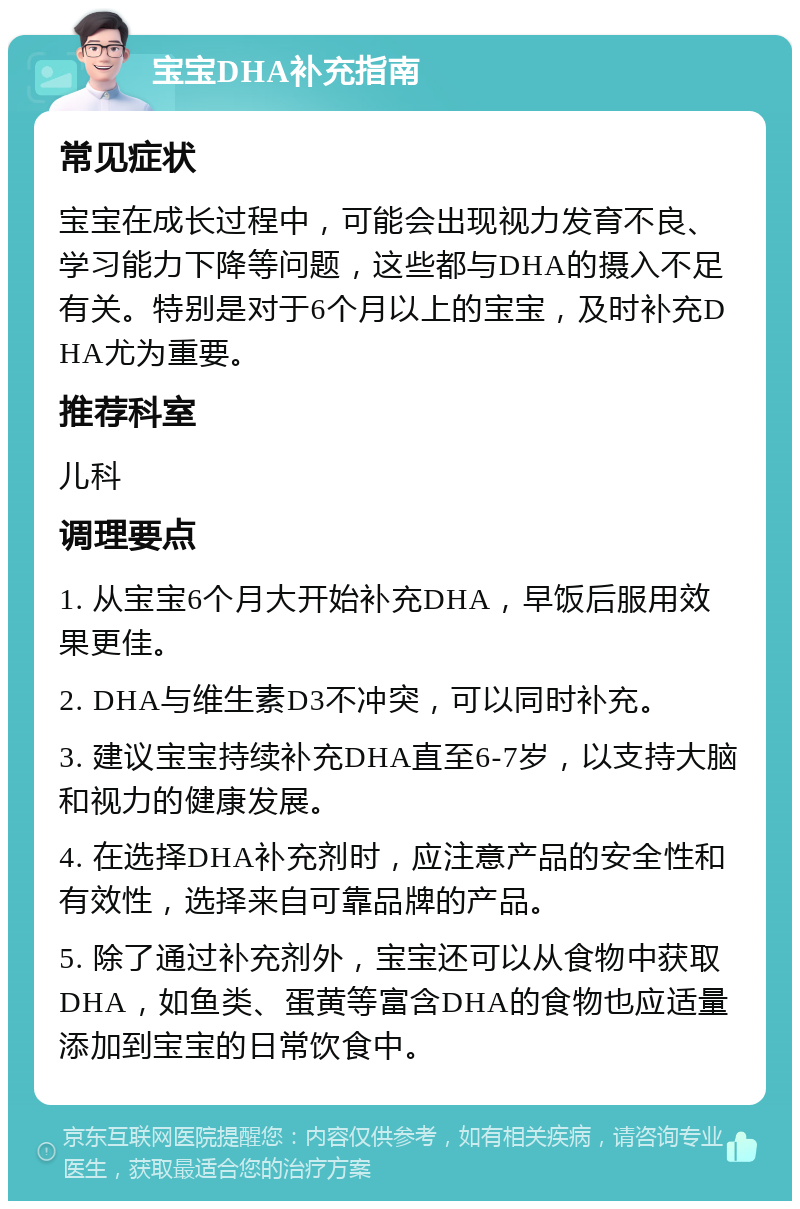 宝宝DHA补充指南 常见症状 宝宝在成长过程中，可能会出现视力发育不良、学习能力下降等问题，这些都与DHA的摄入不足有关。特别是对于6个月以上的宝宝，及时补充DHA尤为重要。 推荐科室 儿科 调理要点 1. 从宝宝6个月大开始补充DHA，早饭后服用效果更佳。 2. DHA与维生素D3不冲突，可以同时补充。 3. 建议宝宝持续补充DHA直至6-7岁，以支持大脑和视力的健康发展。 4. 在选择DHA补充剂时，应注意产品的安全性和有效性，选择来自可靠品牌的产品。 5. 除了通过补充剂外，宝宝还可以从食物中获取DHA，如鱼类、蛋黄等富含DHA的食物也应适量添加到宝宝的日常饮食中。