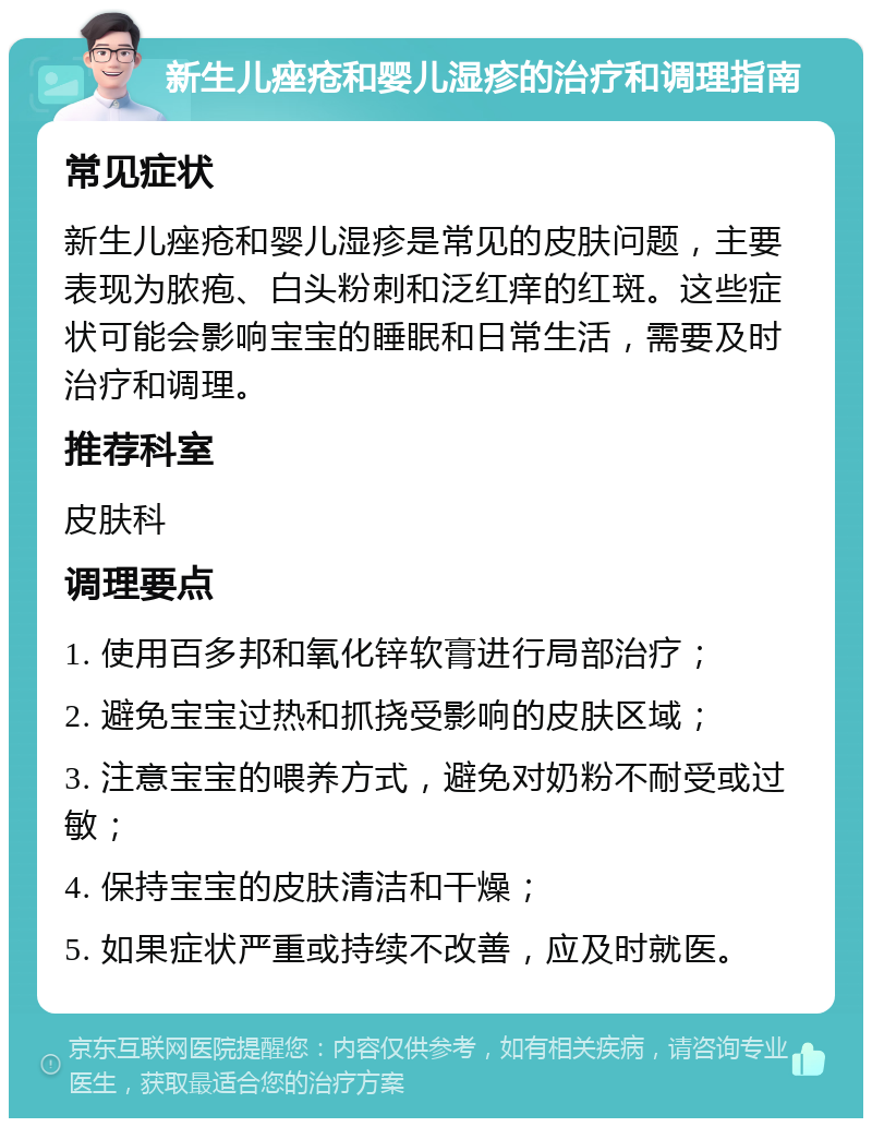 新生儿痤疮和婴儿湿疹的治疗和调理指南 常见症状 新生儿痤疮和婴儿湿疹是常见的皮肤问题，主要表现为脓疱、白头粉刺和泛红痒的红斑。这些症状可能会影响宝宝的睡眠和日常生活，需要及时治疗和调理。 推荐科室 皮肤科 调理要点 1. 使用百多邦和氧化锌软膏进行局部治疗； 2. 避免宝宝过热和抓挠受影响的皮肤区域； 3. 注意宝宝的喂养方式，避免对奶粉不耐受或过敏； 4. 保持宝宝的皮肤清洁和干燥； 5. 如果症状严重或持续不改善，应及时就医。