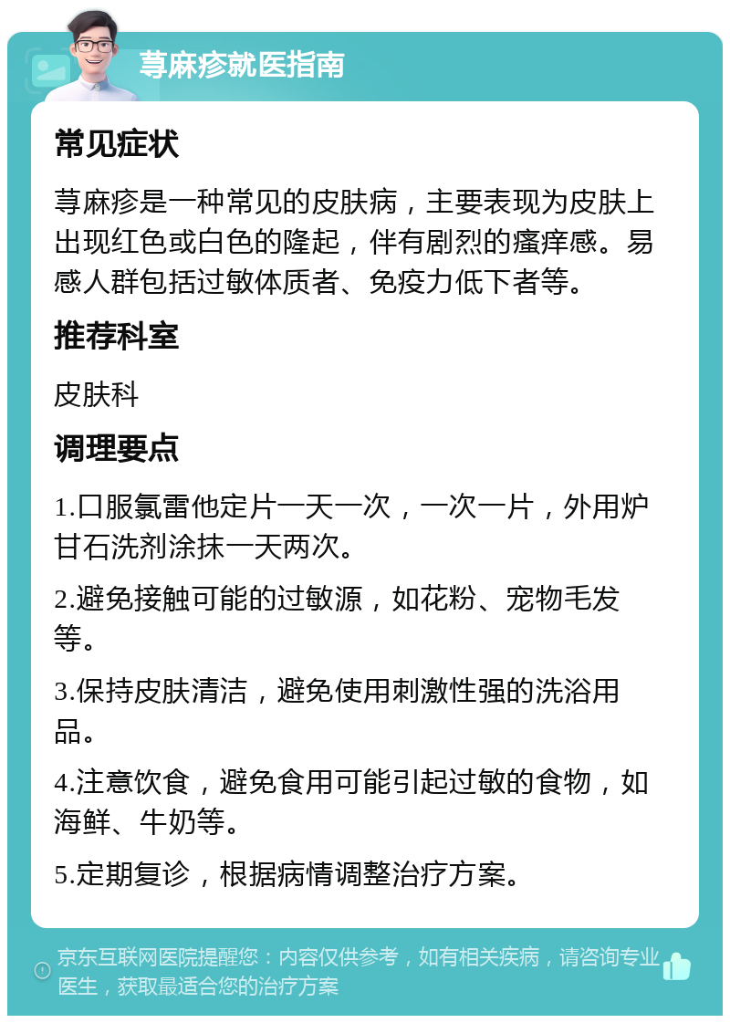 荨麻疹就医指南 常见症状 荨麻疹是一种常见的皮肤病，主要表现为皮肤上出现红色或白色的隆起，伴有剧烈的瘙痒感。易感人群包括过敏体质者、免疫力低下者等。 推荐科室 皮肤科 调理要点 1.口服氯雷他定片一天一次，一次一片，外用炉甘石洗剂涂抹一天两次。 2.避免接触可能的过敏源，如花粉、宠物毛发等。 3.保持皮肤清洁，避免使用刺激性强的洗浴用品。 4.注意饮食，避免食用可能引起过敏的食物，如海鲜、牛奶等。 5.定期复诊，根据病情调整治疗方案。