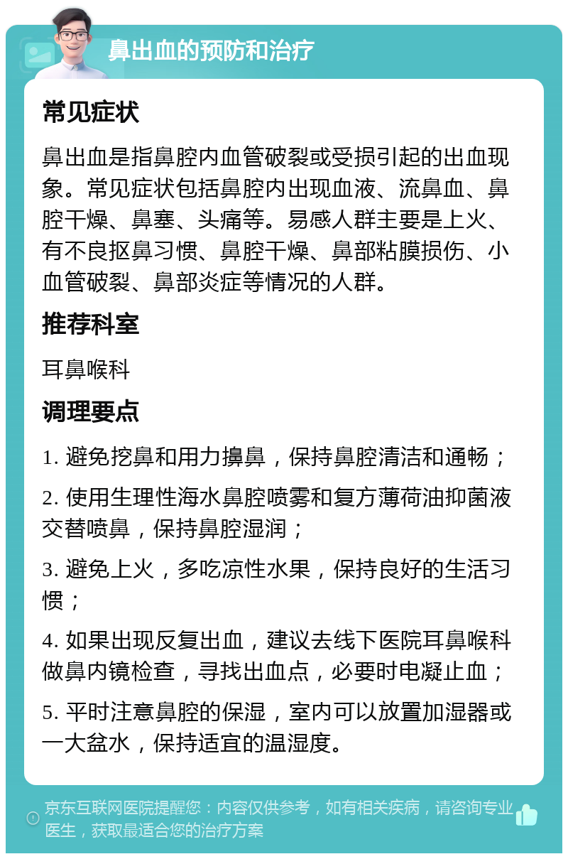 鼻出血的预防和治疗 常见症状 鼻出血是指鼻腔内血管破裂或受损引起的出血现象。常见症状包括鼻腔内出现血液、流鼻血、鼻腔干燥、鼻塞、头痛等。易感人群主要是上火、有不良抠鼻习惯、鼻腔干燥、鼻部粘膜损伤、小血管破裂、鼻部炎症等情况的人群。 推荐科室 耳鼻喉科 调理要点 1. 避免挖鼻和用力擤鼻，保持鼻腔清洁和通畅； 2. 使用生理性海水鼻腔喷雾和复方薄荷油抑菌液交替喷鼻，保持鼻腔湿润； 3. 避免上火，多吃凉性水果，保持良好的生活习惯； 4. 如果出现反复出血，建议去线下医院耳鼻喉科做鼻内镜检查，寻找出血点，必要时电凝止血； 5. 平时注意鼻腔的保湿，室内可以放置加湿器或一大盆水，保持适宜的温湿度。