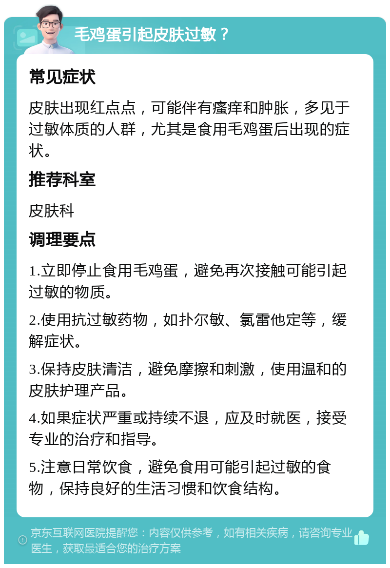 毛鸡蛋引起皮肤过敏？ 常见症状 皮肤出现红点点，可能伴有瘙痒和肿胀，多见于过敏体质的人群，尤其是食用毛鸡蛋后出现的症状。 推荐科室 皮肤科 调理要点 1.立即停止食用毛鸡蛋，避免再次接触可能引起过敏的物质。 2.使用抗过敏药物，如扑尔敏、氯雷他定等，缓解症状。 3.保持皮肤清洁，避免摩擦和刺激，使用温和的皮肤护理产品。 4.如果症状严重或持续不退，应及时就医，接受专业的治疗和指导。 5.注意日常饮食，避免食用可能引起过敏的食物，保持良好的生活习惯和饮食结构。