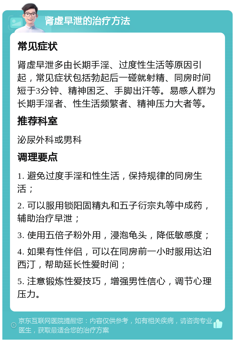 肾虚早泄的治疗方法 常见症状 肾虚早泄多由长期手淫、过度性生活等原因引起，常见症状包括勃起后一碰就射精、同房时间短于3分钟、精神困乏、手脚出汗等。易感人群为长期手淫者、性生活频繁者、精神压力大者等。 推荐科室 泌尿外科或男科 调理要点 1. 避免过度手淫和性生活，保持规律的同房生活； 2. 可以服用锁阳固精丸和五子衍宗丸等中成药，辅助治疗早泄； 3. 使用五倍子粉外用，浸泡龟头，降低敏感度； 4. 如果有性伴侣，可以在同房前一小时服用达泊西汀，帮助延长性爱时间； 5. 注意锻炼性爱技巧，增强男性信心，调节心理压力。