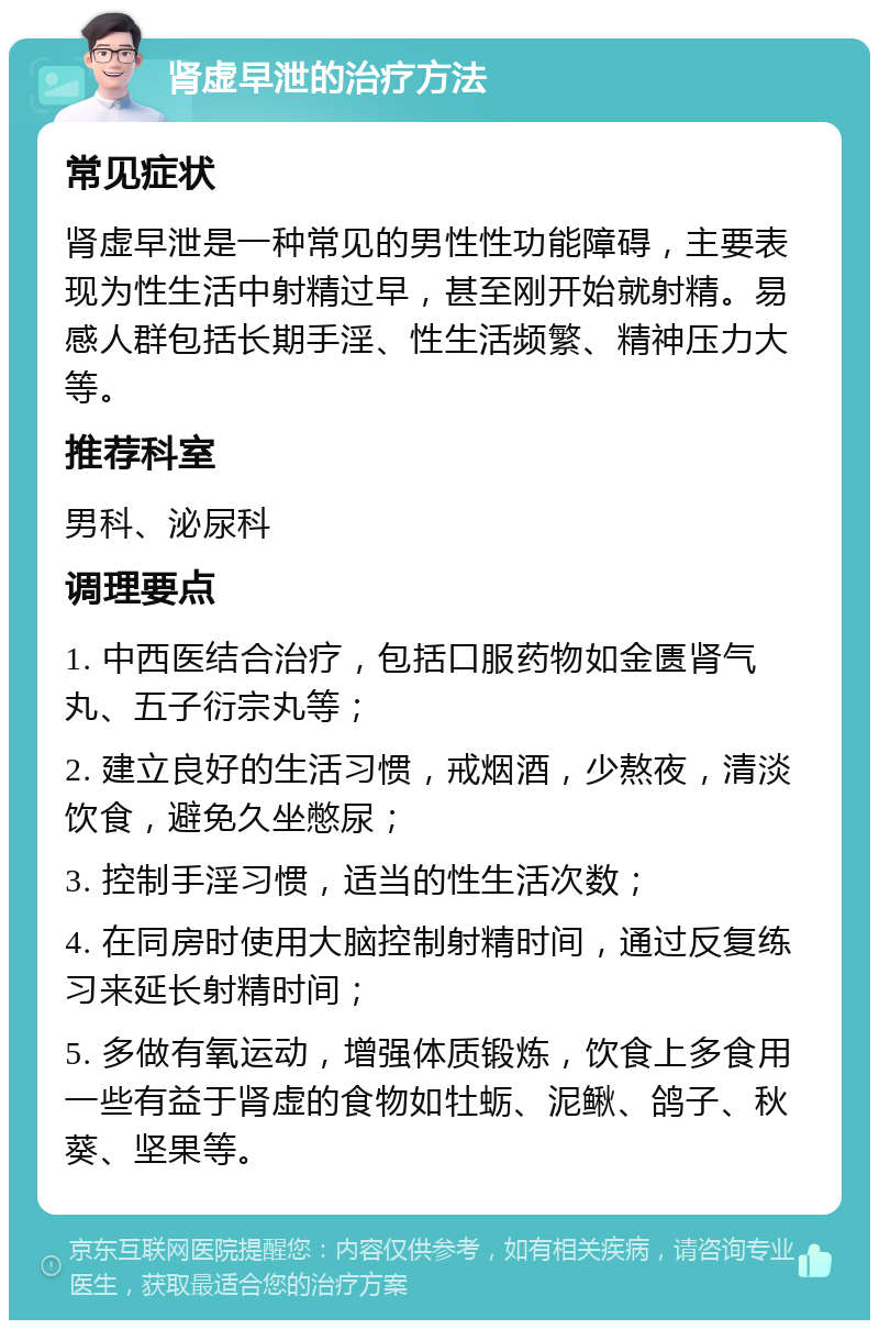 肾虚早泄的治疗方法 常见症状 肾虚早泄是一种常见的男性性功能障碍，主要表现为性生活中射精过早，甚至刚开始就射精。易感人群包括长期手淫、性生活频繁、精神压力大等。 推荐科室 男科、泌尿科 调理要点 1. 中西医结合治疗，包括口服药物如金匮肾气丸、五子衍宗丸等； 2. 建立良好的生活习惯，戒烟酒，少熬夜，清淡饮食，避免久坐憋尿； 3. 控制手淫习惯，适当的性生活次数； 4. 在同房时使用大脑控制射精时间，通过反复练习来延长射精时间； 5. 多做有氧运动，增强体质锻炼，饮食上多食用一些有益于肾虚的食物如牡蛎、泥鳅、鸽子、秋葵、坚果等。