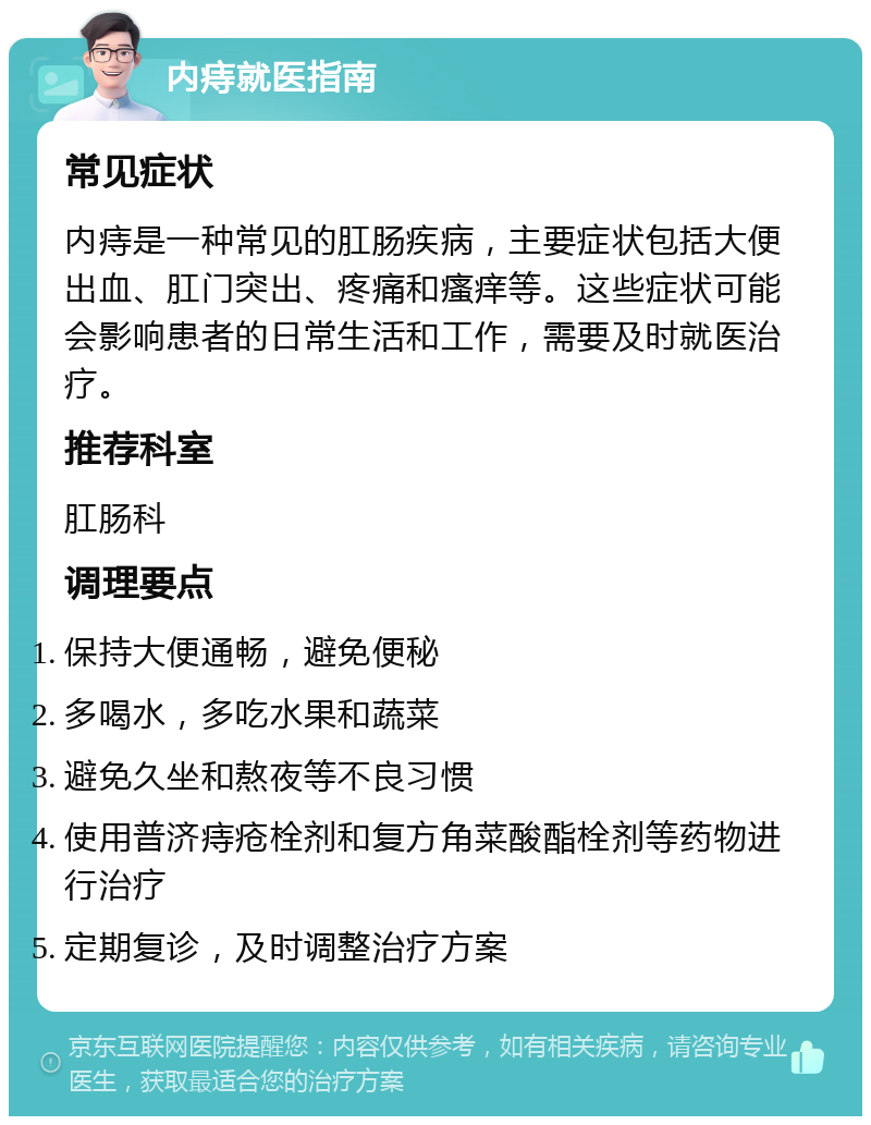 内痔就医指南 常见症状 内痔是一种常见的肛肠疾病，主要症状包括大便出血、肛门突出、疼痛和瘙痒等。这些症状可能会影响患者的日常生活和工作，需要及时就医治疗。 推荐科室 肛肠科 调理要点 保持大便通畅，避免便秘 多喝水，多吃水果和蔬菜 避免久坐和熬夜等不良习惯 使用普济痔疮栓剂和复方角菜酸酯栓剂等药物进行治疗 定期复诊，及时调整治疗方案