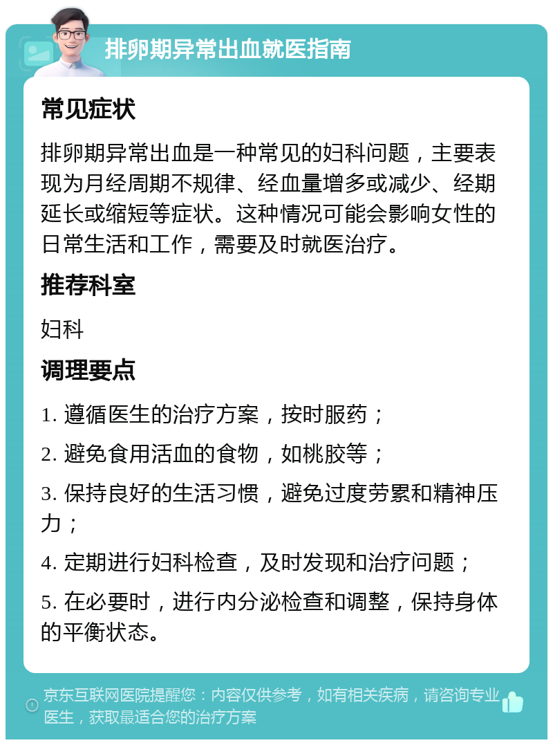 排卵期异常出血就医指南 常见症状 排卵期异常出血是一种常见的妇科问题，主要表现为月经周期不规律、经血量增多或减少、经期延长或缩短等症状。这种情况可能会影响女性的日常生活和工作，需要及时就医治疗。 推荐科室 妇科 调理要点 1. 遵循医生的治疗方案，按时服药； 2. 避免食用活血的食物，如桃胶等； 3. 保持良好的生活习惯，避免过度劳累和精神压力； 4. 定期进行妇科检查，及时发现和治疗问题； 5. 在必要时，进行内分泌检查和调整，保持身体的平衡状态。