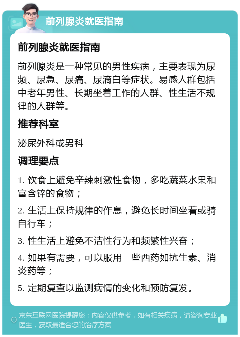 前列腺炎就医指南 前列腺炎就医指南 前列腺炎是一种常见的男性疾病，主要表现为尿频、尿急、尿痛、尿滴白等症状。易感人群包括中老年男性、长期坐着工作的人群、性生活不规律的人群等。 推荐科室 泌尿外科或男科 调理要点 1. 饮食上避免辛辣刺激性食物，多吃蔬菜水果和富含锌的食物； 2. 生活上保持规律的作息，避免长时间坐着或骑自行车； 3. 性生活上避免不洁性行为和频繁性兴奋； 4. 如果有需要，可以服用一些西药如抗生素、消炎药等； 5. 定期复查以监测病情的变化和预防复发。