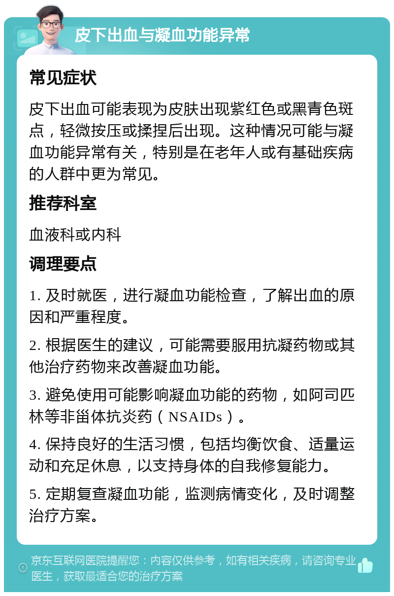 皮下出血与凝血功能异常 常见症状 皮下出血可能表现为皮肤出现紫红色或黑青色斑点，轻微按压或揉捏后出现。这种情况可能与凝血功能异常有关，特别是在老年人或有基础疾病的人群中更为常见。 推荐科室 血液科或内科 调理要点 1. 及时就医，进行凝血功能检查，了解出血的原因和严重程度。 2. 根据医生的建议，可能需要服用抗凝药物或其他治疗药物来改善凝血功能。 3. 避免使用可能影响凝血功能的药物，如阿司匹林等非甾体抗炎药（NSAIDs）。 4. 保持良好的生活习惯，包括均衡饮食、适量运动和充足休息，以支持身体的自我修复能力。 5. 定期复查凝血功能，监测病情变化，及时调整治疗方案。