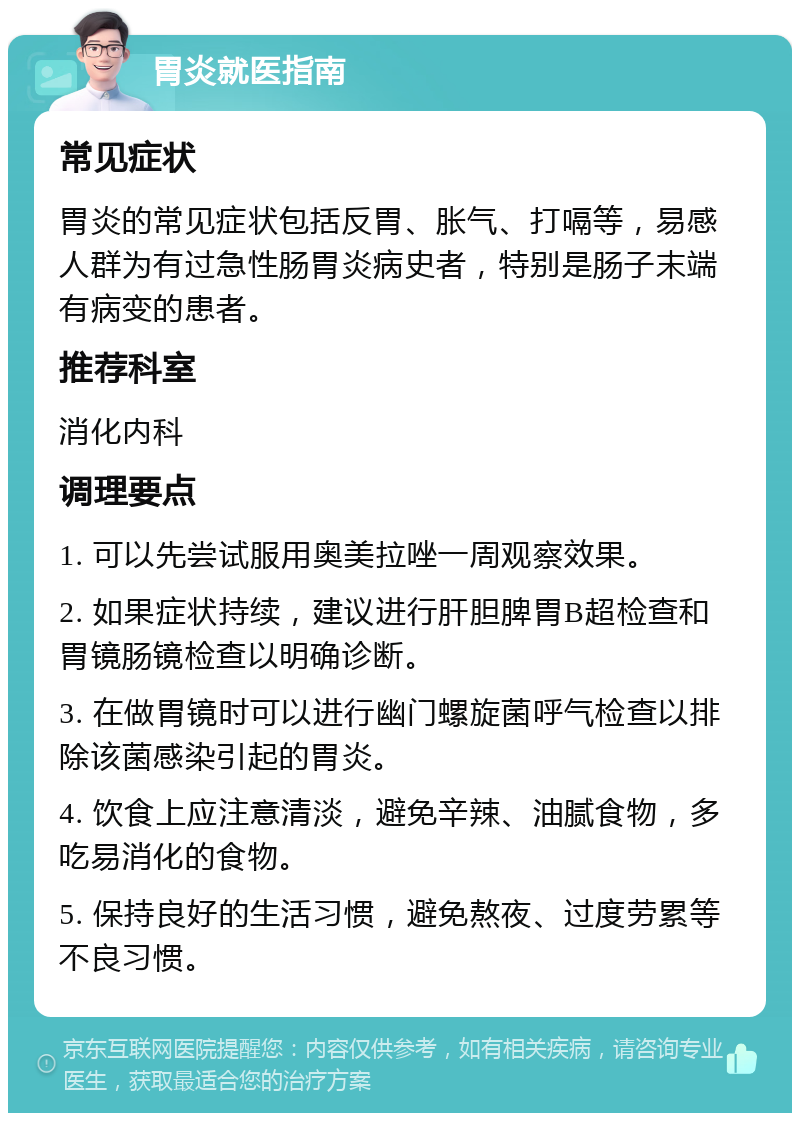 胃炎就医指南 常见症状 胃炎的常见症状包括反胃、胀气、打嗝等，易感人群为有过急性肠胃炎病史者，特别是肠子末端有病变的患者。 推荐科室 消化内科 调理要点 1. 可以先尝试服用奥美拉唑一周观察效果。 2. 如果症状持续，建议进行肝胆脾胃B超检查和胃镜肠镜检查以明确诊断。 3. 在做胃镜时可以进行幽门螺旋菌呼气检查以排除该菌感染引起的胃炎。 4. 饮食上应注意清淡，避免辛辣、油腻食物，多吃易消化的食物。 5. 保持良好的生活习惯，避免熬夜、过度劳累等不良习惯。