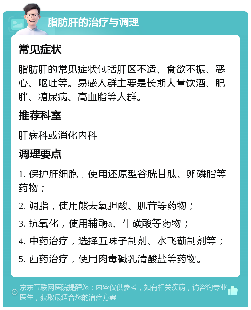 脂肪肝的治疗与调理 常见症状 脂肪肝的常见症状包括肝区不适、食欲不振、恶心、呕吐等。易感人群主要是长期大量饮酒、肥胖、糖尿病、高血脂等人群。 推荐科室 肝病科或消化内科 调理要点 1. 保护肝细胞，使用还原型谷胱甘肽、卵磷脂等药物； 2. 调脂，使用熊去氧胆酸、肌苷等药物； 3. 抗氧化，使用辅酶a、牛磺酸等药物； 4. 中药治疗，选择五味子制剂、水飞蓟制剂等； 5. 西药治疗，使用肉毒碱乳清酸盐等药物。