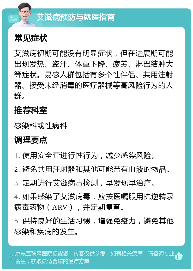 艾滋病预防与就医指南 常见症状 艾滋病初期可能没有明显症状，但在进展期可能出现发热、盗汗、体重下降、疲劳、淋巴结肿大等症状。易感人群包括有多个性伴侣、共用注射器、接受未经消毒的医疗器械等高风险行为的人群。 推荐科室 感染科或性病科 调理要点 1. 使用安全套进行性行为，减少感染风险。 2. 避免共用注射器和其他可能带有血液的物品。 3. 定期进行艾滋病毒检测，早发现早治疗。 4. 如果感染了艾滋病毒，应按医嘱服用抗逆转录病毒药物（ARV），并定期复查。 5. 保持良好的生活习惯，增强免疫力，避免其他感染和疾病的发生。