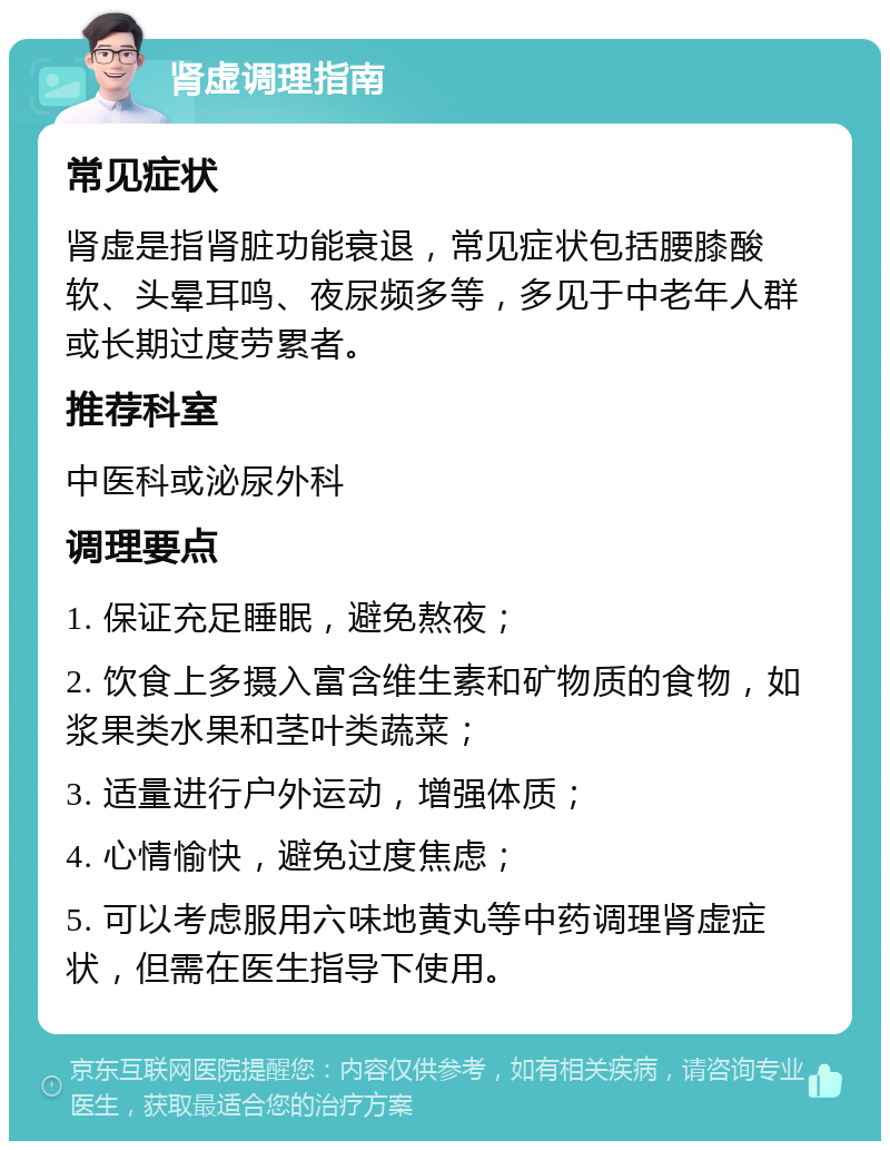 肾虚调理指南 常见症状 肾虚是指肾脏功能衰退，常见症状包括腰膝酸软、头晕耳鸣、夜尿频多等，多见于中老年人群或长期过度劳累者。 推荐科室 中医科或泌尿外科 调理要点 1. 保证充足睡眠，避免熬夜； 2. 饮食上多摄入富含维生素和矿物质的食物，如浆果类水果和茎叶类蔬菜； 3. 适量进行户外运动，增强体质； 4. 心情愉快，避免过度焦虑； 5. 可以考虑服用六味地黄丸等中药调理肾虚症状，但需在医生指导下使用。