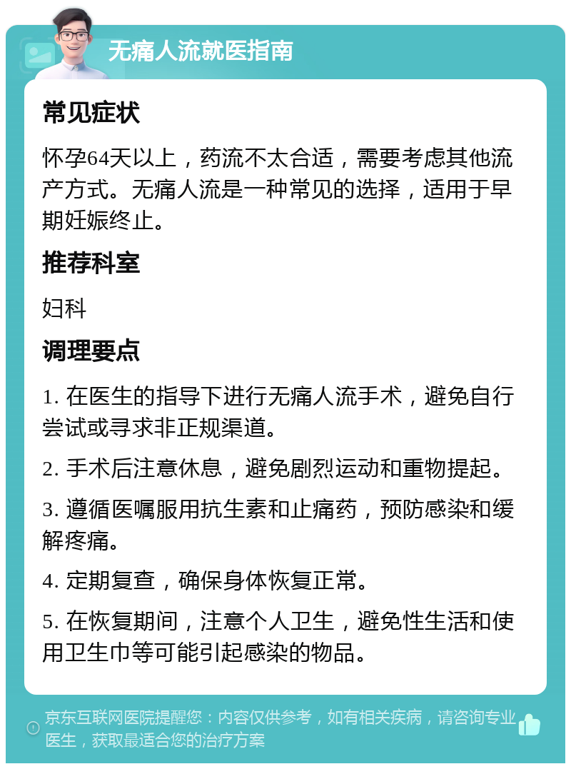 无痛人流就医指南 常见症状 怀孕64天以上，药流不太合适，需要考虑其他流产方式。无痛人流是一种常见的选择，适用于早期妊娠终止。 推荐科室 妇科 调理要点 1. 在医生的指导下进行无痛人流手术，避免自行尝试或寻求非正规渠道。 2. 手术后注意休息，避免剧烈运动和重物提起。 3. 遵循医嘱服用抗生素和止痛药，预防感染和缓解疼痛。 4. 定期复查，确保身体恢复正常。 5. 在恢复期间，注意个人卫生，避免性生活和使用卫生巾等可能引起感染的物品。