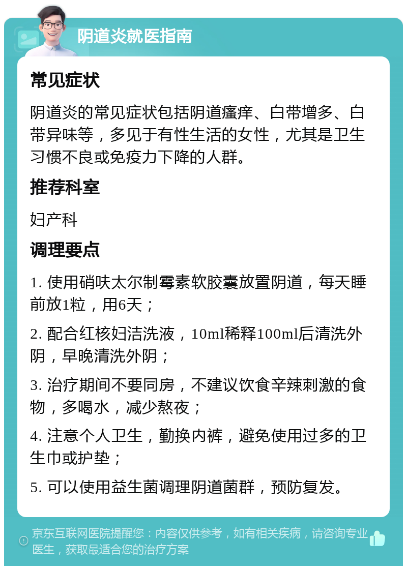 阴道炎就医指南 常见症状 阴道炎的常见症状包括阴道瘙痒、白带增多、白带异味等，多见于有性生活的女性，尤其是卫生习惯不良或免疫力下降的人群。 推荐科室 妇产科 调理要点 1. 使用硝呋太尔制霉素软胶囊放置阴道，每天睡前放1粒，用6天； 2. 配合红核妇洁洗液，10ml稀释100ml后清洗外阴，早晚清洗外阴； 3. 治疗期间不要同房，不建议饮食辛辣刺激的食物，多喝水，减少熬夜； 4. 注意个人卫生，勤换内裤，避免使用过多的卫生巾或护垫； 5. 可以使用益生菌调理阴道菌群，预防复发。