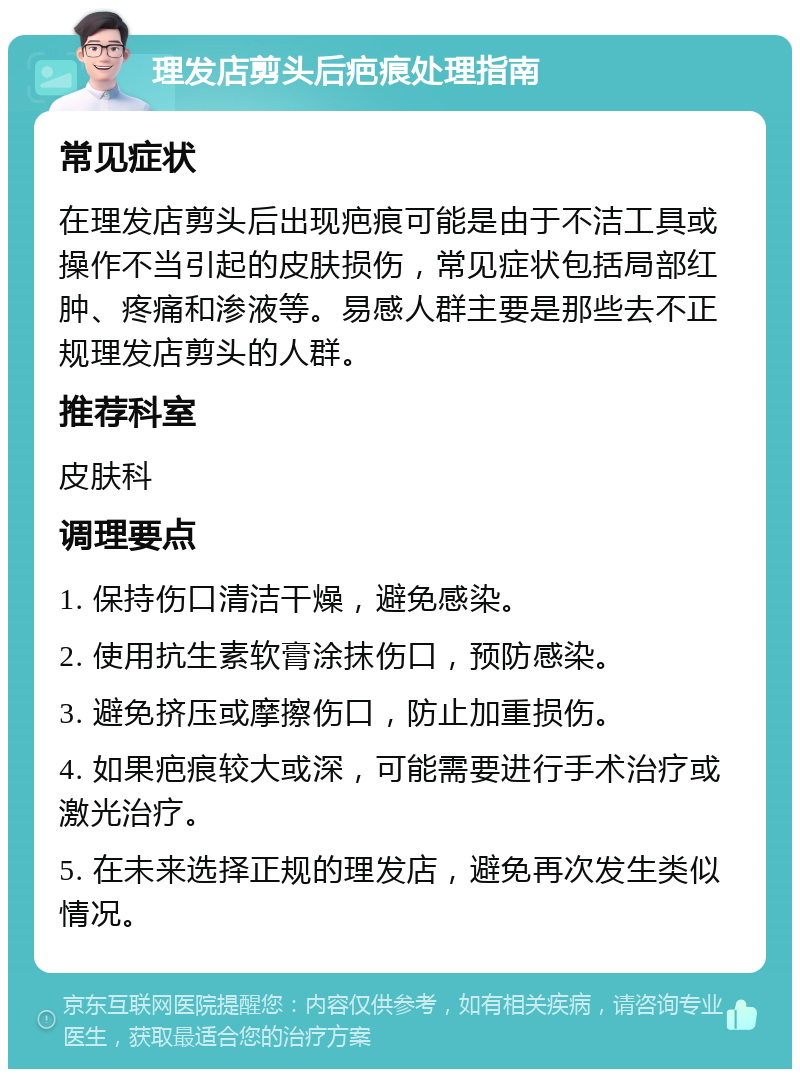 理发店剪头后疤痕处理指南 常见症状 在理发店剪头后出现疤痕可能是由于不洁工具或操作不当引起的皮肤损伤，常见症状包括局部红肿、疼痛和渗液等。易感人群主要是那些去不正规理发店剪头的人群。 推荐科室 皮肤科 调理要点 1. 保持伤口清洁干燥，避免感染。 2. 使用抗生素软膏涂抹伤口，预防感染。 3. 避免挤压或摩擦伤口，防止加重损伤。 4. 如果疤痕较大或深，可能需要进行手术治疗或激光治疗。 5. 在未来选择正规的理发店，避免再次发生类似情况。