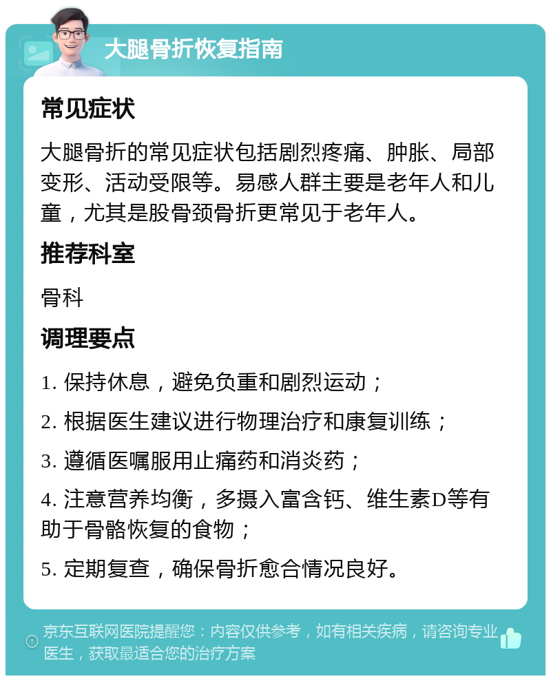 大腿骨折恢复指南 常见症状 大腿骨折的常见症状包括剧烈疼痛、肿胀、局部变形、活动受限等。易感人群主要是老年人和儿童，尤其是股骨颈骨折更常见于老年人。 推荐科室 骨科 调理要点 1. 保持休息，避免负重和剧烈运动； 2. 根据医生建议进行物理治疗和康复训练； 3. 遵循医嘱服用止痛药和消炎药； 4. 注意营养均衡，多摄入富含钙、维生素D等有助于骨骼恢复的食物； 5. 定期复查，确保骨折愈合情况良好。