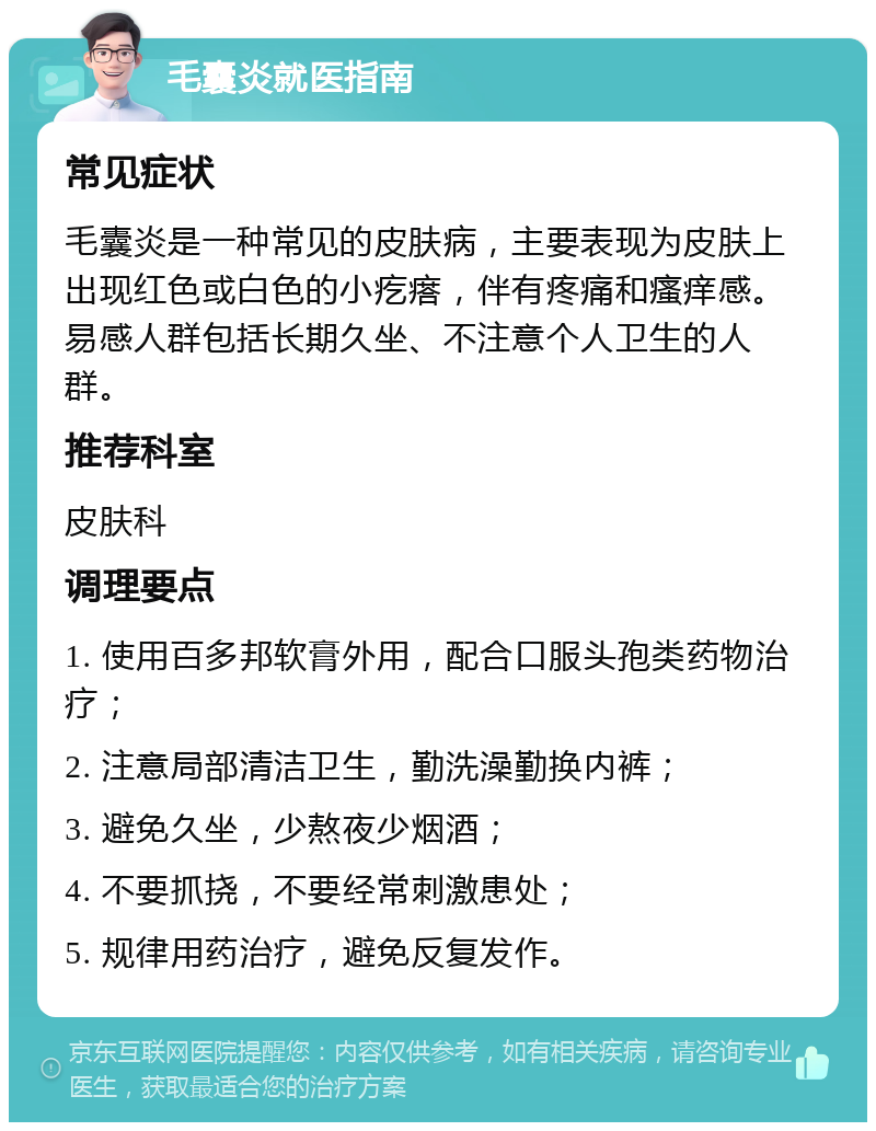 毛囊炎就医指南 常见症状 毛囊炎是一种常见的皮肤病，主要表现为皮肤上出现红色或白色的小疙瘩，伴有疼痛和瘙痒感。易感人群包括长期久坐、不注意个人卫生的人群。 推荐科室 皮肤科 调理要点 1. 使用百多邦软膏外用，配合口服头孢类药物治疗； 2. 注意局部清洁卫生，勤洗澡勤换内裤； 3. 避免久坐，少熬夜少烟酒； 4. 不要抓挠，不要经常刺激患处； 5. 规律用药治疗，避免反复发作。