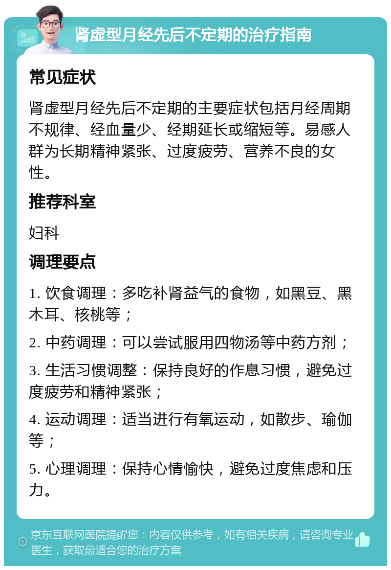 肾虚型月经先后不定期的治疗指南 常见症状 肾虚型月经先后不定期的主要症状包括月经周期不规律、经血量少、经期延长或缩短等。易感人群为长期精神紧张、过度疲劳、营养不良的女性。 推荐科室 妇科 调理要点 1. 饮食调理：多吃补肾益气的食物，如黑豆、黑木耳、核桃等； 2. 中药调理：可以尝试服用四物汤等中药方剂； 3. 生活习惯调整：保持良好的作息习惯，避免过度疲劳和精神紧张； 4. 运动调理：适当进行有氧运动，如散步、瑜伽等； 5. 心理调理：保持心情愉快，避免过度焦虑和压力。