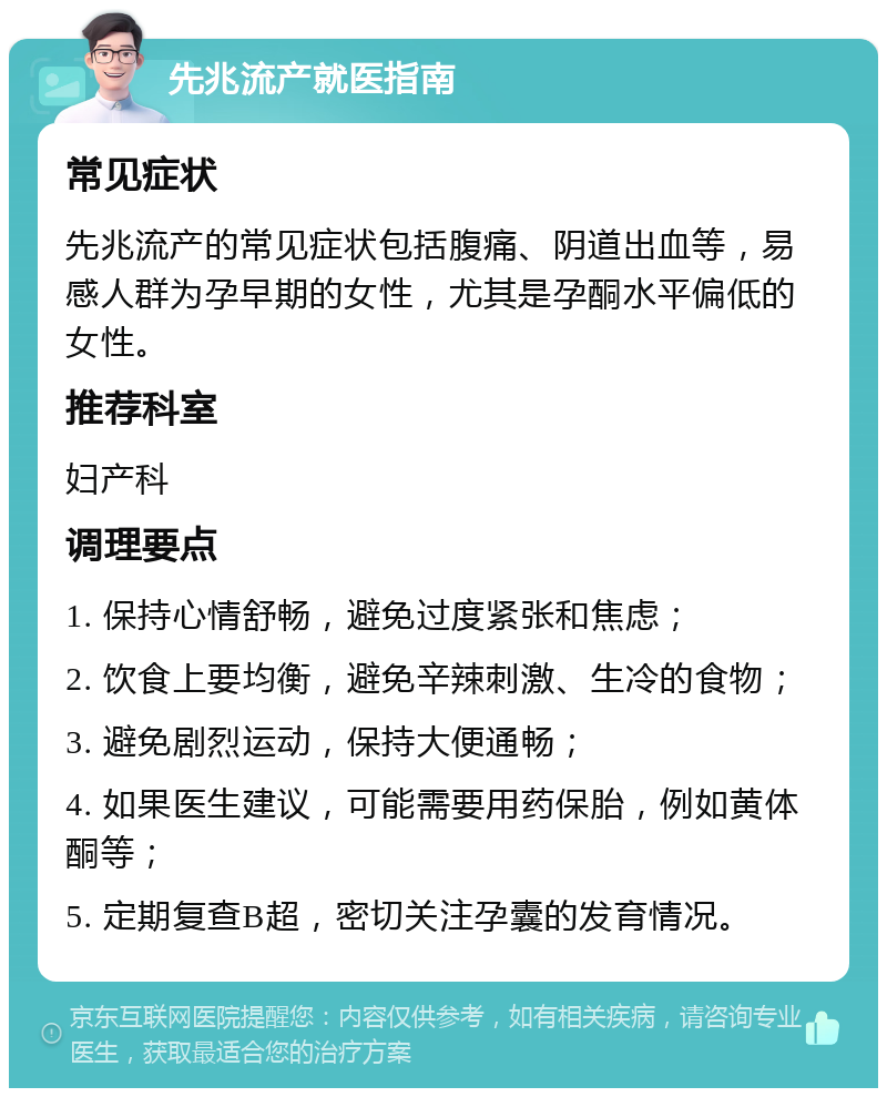 先兆流产就医指南 常见症状 先兆流产的常见症状包括腹痛、阴道出血等，易感人群为孕早期的女性，尤其是孕酮水平偏低的女性。 推荐科室 妇产科 调理要点 1. 保持心情舒畅，避免过度紧张和焦虑； 2. 饮食上要均衡，避免辛辣刺激、生冷的食物； 3. 避免剧烈运动，保持大便通畅； 4. 如果医生建议，可能需要用药保胎，例如黄体酮等； 5. 定期复查B超，密切关注孕囊的发育情况。