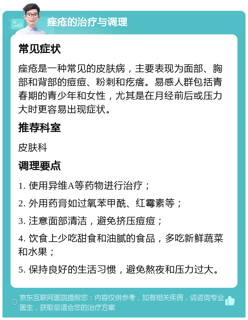 痤疮的治疗与调理 常见症状 痤疮是一种常见的皮肤病，主要表现为面部、胸部和背部的痘痘、粉刺和疙瘩。易感人群包括青春期的青少年和女性，尤其是在月经前后或压力大时更容易出现症状。 推荐科室 皮肤科 调理要点 1. 使用异维A等药物进行治疗； 2. 外用药膏如过氧苯甲酰、红霉素等； 3. 注意面部清洁，避免挤压痘痘； 4. 饮食上少吃甜食和油腻的食品，多吃新鲜蔬菜和水果； 5. 保持良好的生活习惯，避免熬夜和压力过大。