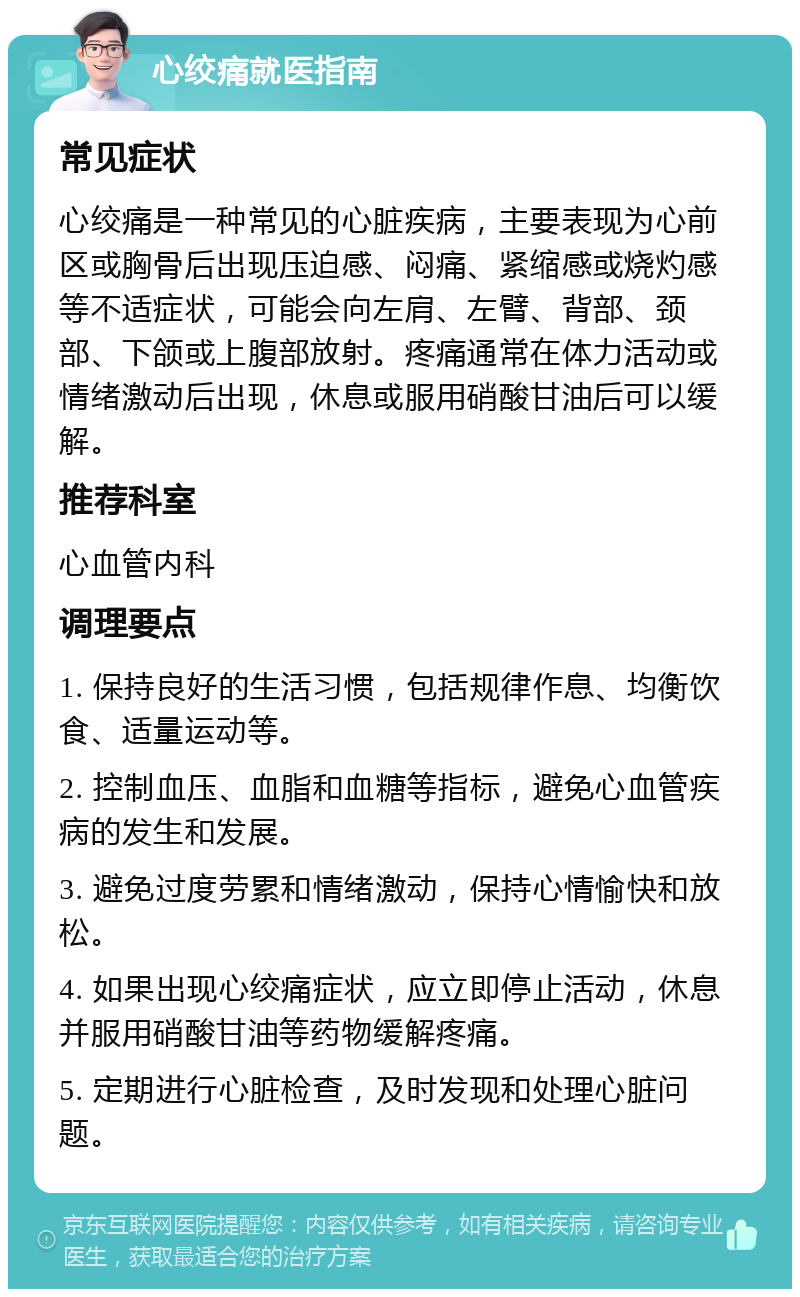 心绞痛就医指南 常见症状 心绞痛是一种常见的心脏疾病，主要表现为心前区或胸骨后出现压迫感、闷痛、紧缩感或烧灼感等不适症状，可能会向左肩、左臂、背部、颈部、下颌或上腹部放射。疼痛通常在体力活动或情绪激动后出现，休息或服用硝酸甘油后可以缓解。 推荐科室 心血管内科 调理要点 1. 保持良好的生活习惯，包括规律作息、均衡饮食、适量运动等。 2. 控制血压、血脂和血糖等指标，避免心血管疾病的发生和发展。 3. 避免过度劳累和情绪激动，保持心情愉快和放松。 4. 如果出现心绞痛症状，应立即停止活动，休息并服用硝酸甘油等药物缓解疼痛。 5. 定期进行心脏检查，及时发现和处理心脏问题。