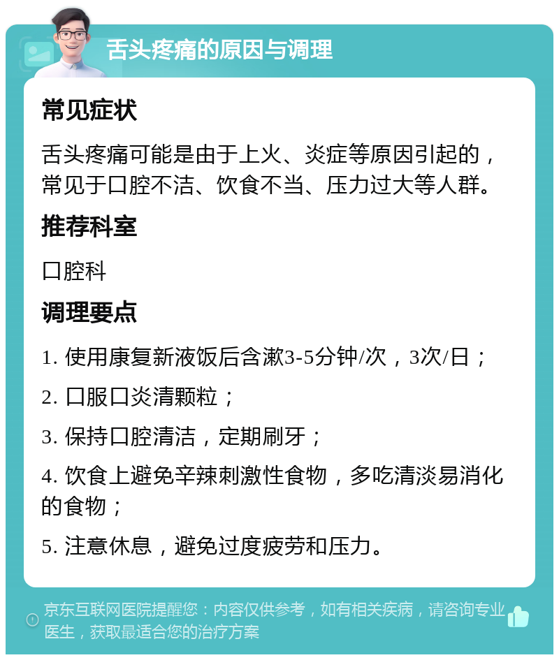 舌头疼痛的原因与调理 常见症状 舌头疼痛可能是由于上火、炎症等原因引起的，常见于口腔不洁、饮食不当、压力过大等人群。 推荐科室 口腔科 调理要点 1. 使用康复新液饭后含漱3-5分钟/次，3次/日； 2. 口服口炎清颗粒； 3. 保持口腔清洁，定期刷牙； 4. 饮食上避免辛辣刺激性食物，多吃清淡易消化的食物； 5. 注意休息，避免过度疲劳和压力。