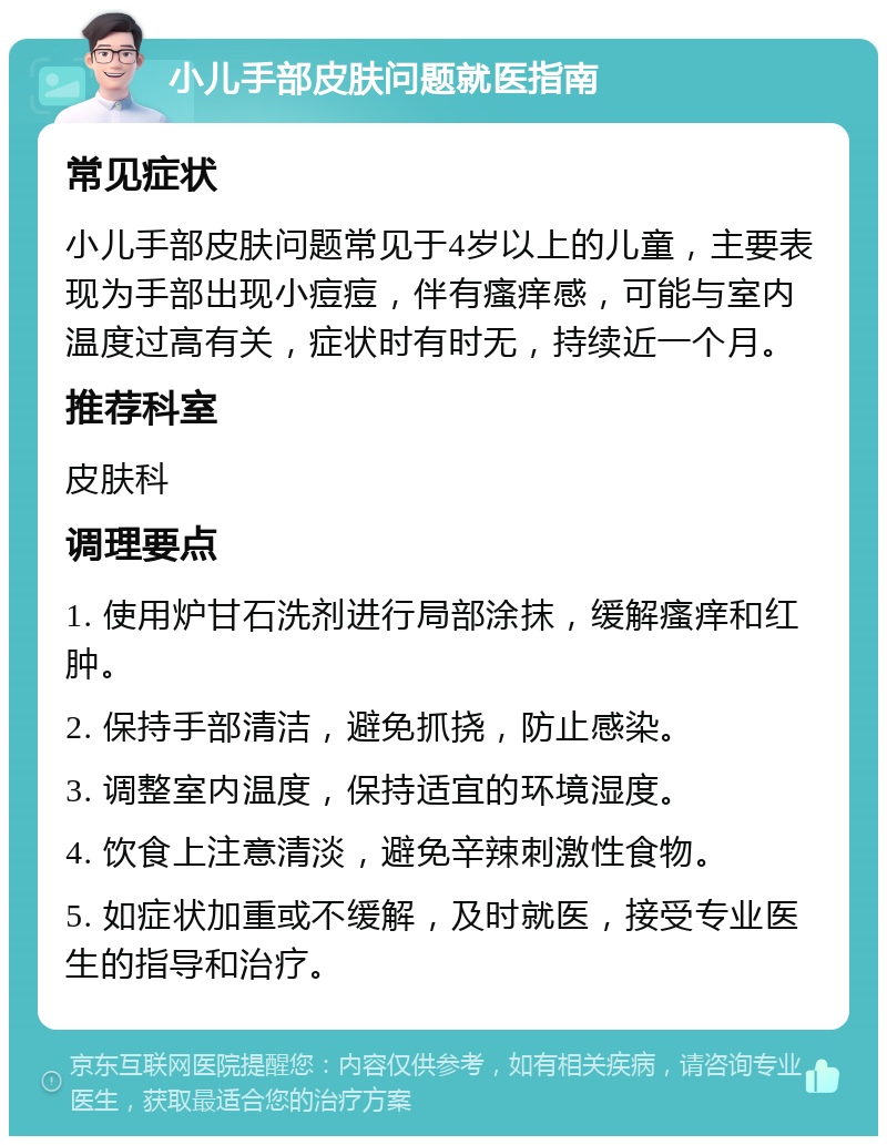 小儿手部皮肤问题就医指南 常见症状 小儿手部皮肤问题常见于4岁以上的儿童，主要表现为手部出现小痘痘，伴有瘙痒感，可能与室内温度过高有关，症状时有时无，持续近一个月。 推荐科室 皮肤科 调理要点 1. 使用炉甘石洗剂进行局部涂抹，缓解瘙痒和红肿。 2. 保持手部清洁，避免抓挠，防止感染。 3. 调整室内温度，保持适宜的环境湿度。 4. 饮食上注意清淡，避免辛辣刺激性食物。 5. 如症状加重或不缓解，及时就医，接受专业医生的指导和治疗。